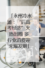 永州冷水滩：“后高考经济”火热出圈 多行业消费迎来爆发期